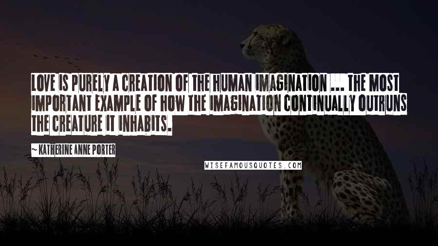 Katherine Anne Porter Quotes: Love is purely a creation of the human imagination ... the most important example of how the imagination continually outruns the creature it inhabits.