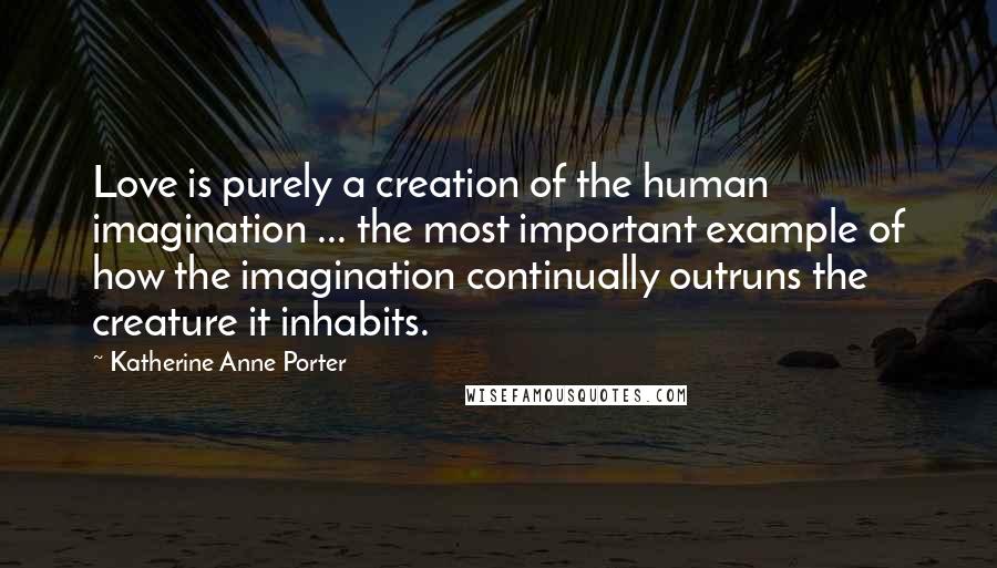 Katherine Anne Porter Quotes: Love is purely a creation of the human imagination ... the most important example of how the imagination continually outruns the creature it inhabits.