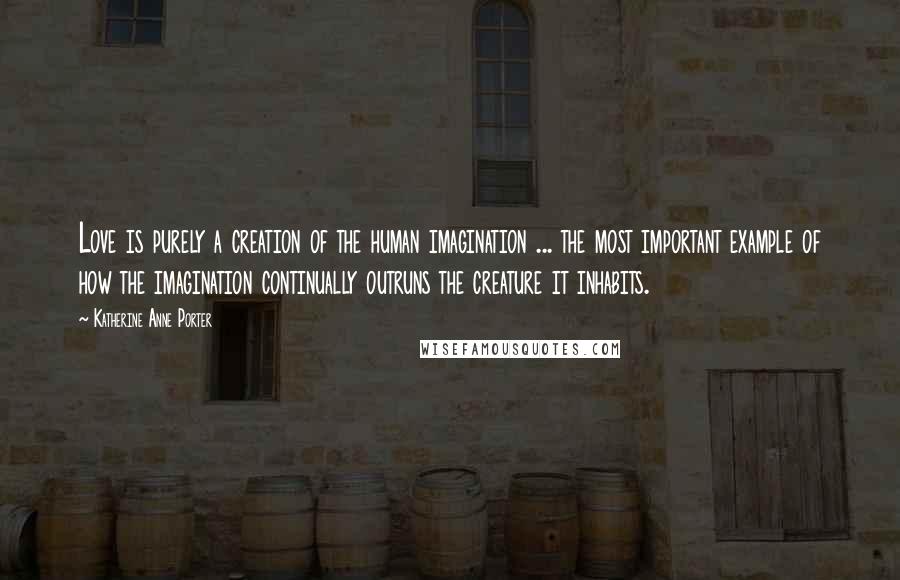 Katherine Anne Porter Quotes: Love is purely a creation of the human imagination ... the most important example of how the imagination continually outruns the creature it inhabits.