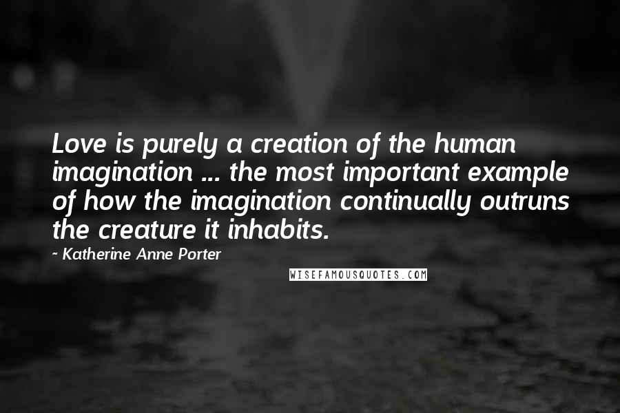 Katherine Anne Porter Quotes: Love is purely a creation of the human imagination ... the most important example of how the imagination continually outruns the creature it inhabits.