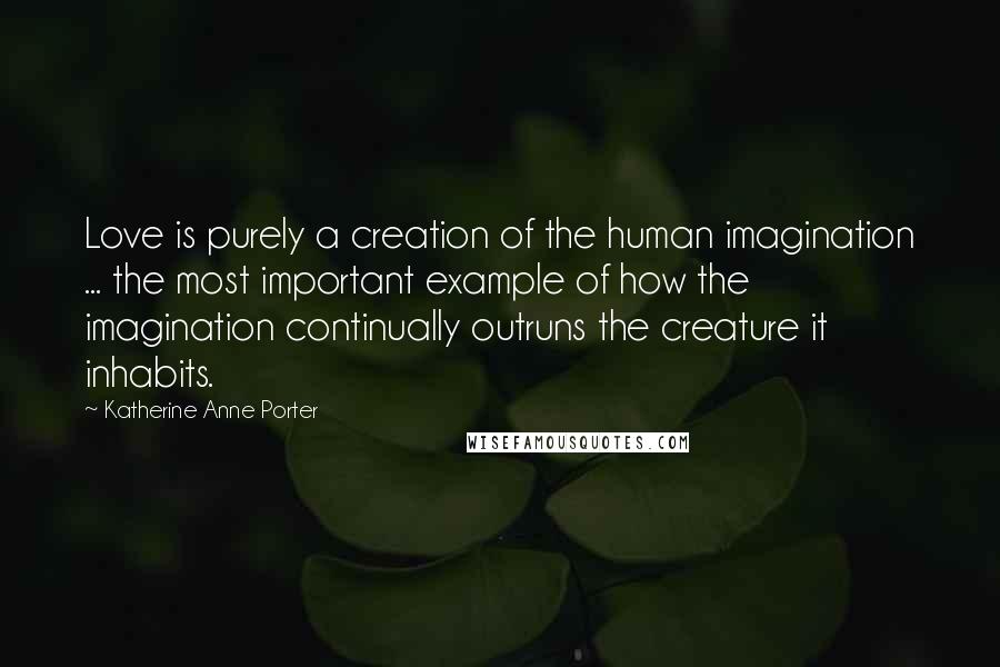 Katherine Anne Porter Quotes: Love is purely a creation of the human imagination ... the most important example of how the imagination continually outruns the creature it inhabits.