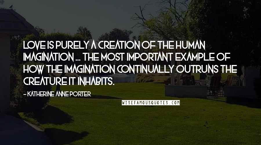 Katherine Anne Porter Quotes: Love is purely a creation of the human imagination ... the most important example of how the imagination continually outruns the creature it inhabits.