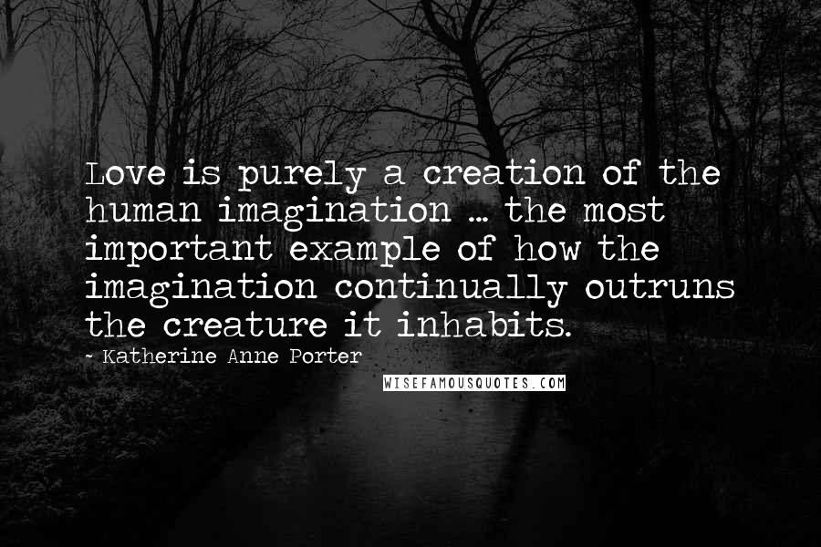 Katherine Anne Porter Quotes: Love is purely a creation of the human imagination ... the most important example of how the imagination continually outruns the creature it inhabits.