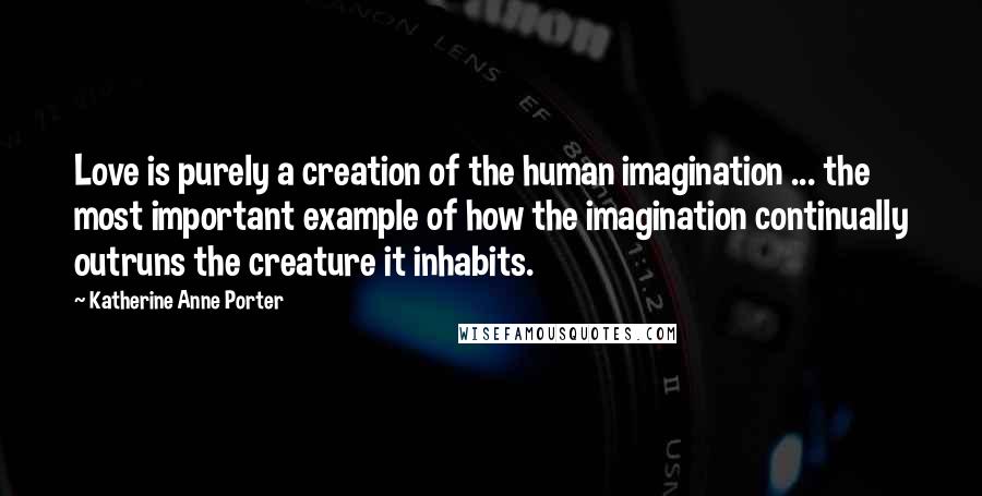 Katherine Anne Porter Quotes: Love is purely a creation of the human imagination ... the most important example of how the imagination continually outruns the creature it inhabits.