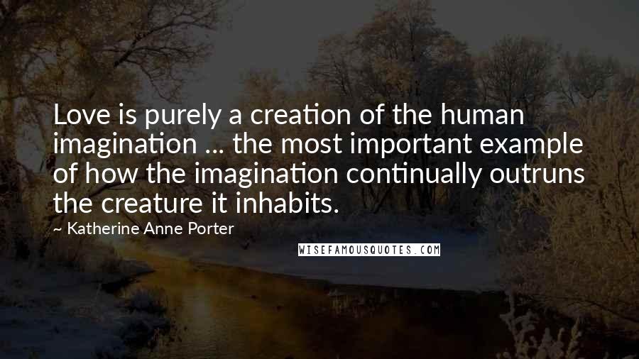 Katherine Anne Porter Quotes: Love is purely a creation of the human imagination ... the most important example of how the imagination continually outruns the creature it inhabits.
