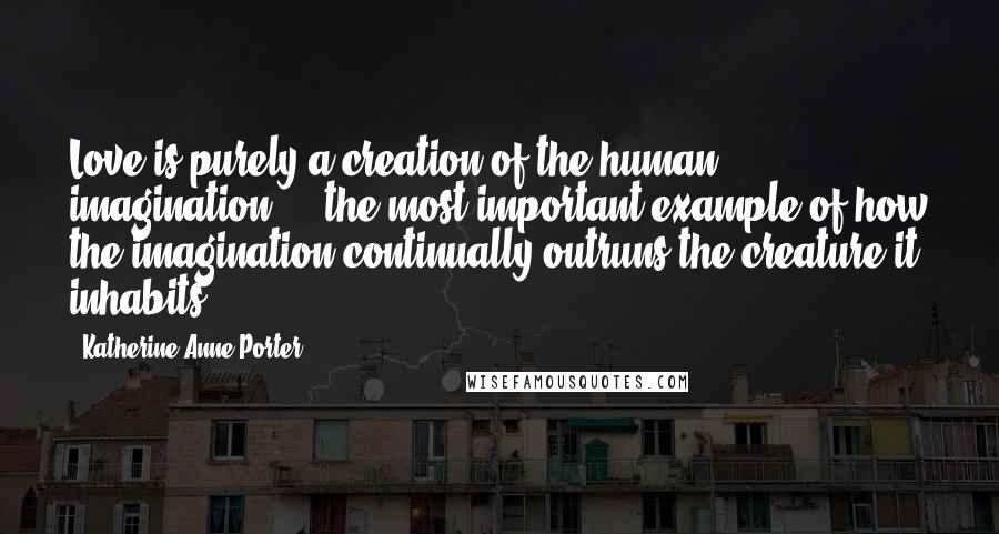 Katherine Anne Porter Quotes: Love is purely a creation of the human imagination ... the most important example of how the imagination continually outruns the creature it inhabits.