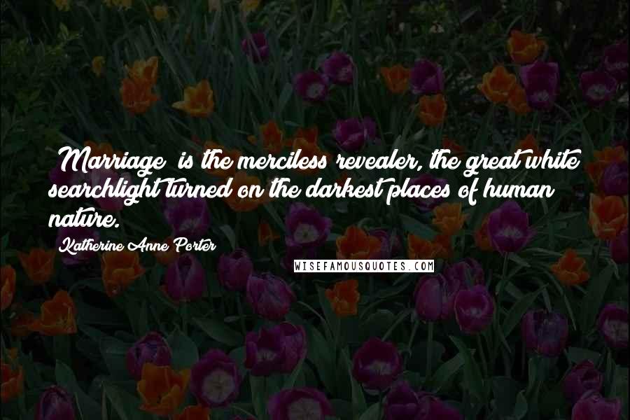 Katherine Anne Porter Quotes: [Marriage] is the merciless revealer, the great white searchlight turned on the darkest places of human nature.