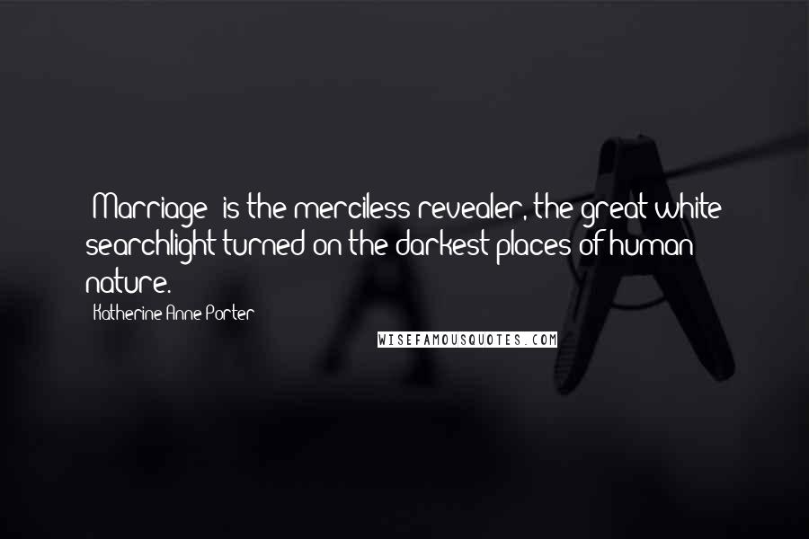 Katherine Anne Porter Quotes: [Marriage] is the merciless revealer, the great white searchlight turned on the darkest places of human nature.