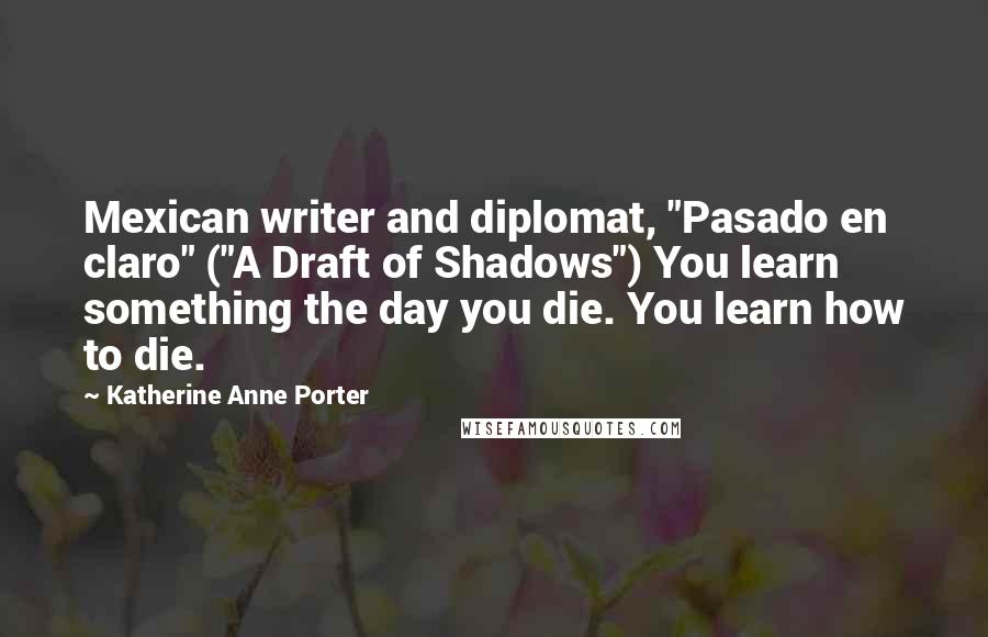 Katherine Anne Porter Quotes: Mexican writer and diplomat, "Pasado en claro" ("A Draft of Shadows") You learn something the day you die. You learn how to die.