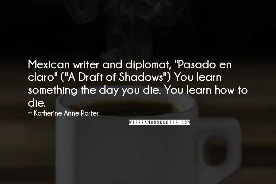 Katherine Anne Porter Quotes: Mexican writer and diplomat, "Pasado en claro" ("A Draft of Shadows") You learn something the day you die. You learn how to die.