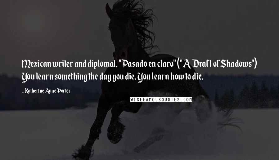 Katherine Anne Porter Quotes: Mexican writer and diplomat, "Pasado en claro" ("A Draft of Shadows") You learn something the day you die. You learn how to die.