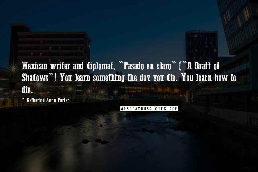 Katherine Anne Porter Quotes: Mexican writer and diplomat, "Pasado en claro" ("A Draft of Shadows") You learn something the day you die. You learn how to die.