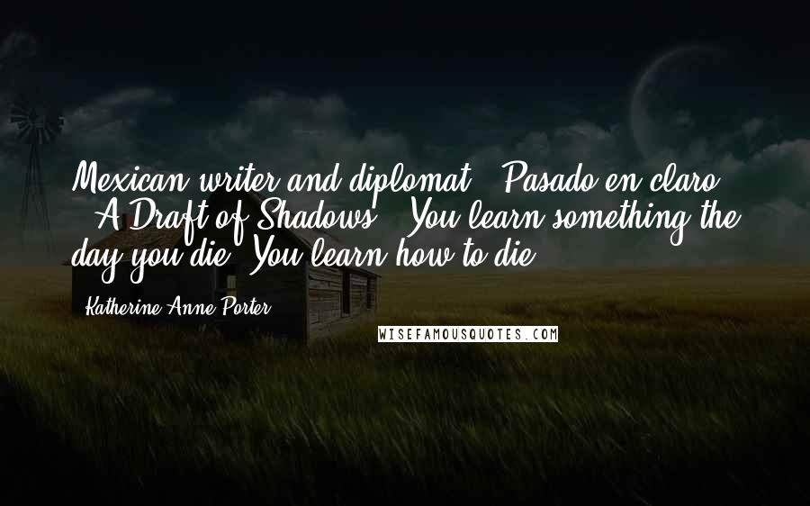 Katherine Anne Porter Quotes: Mexican writer and diplomat, "Pasado en claro" ("A Draft of Shadows") You learn something the day you die. You learn how to die.