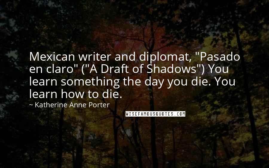 Katherine Anne Porter Quotes: Mexican writer and diplomat, "Pasado en claro" ("A Draft of Shadows") You learn something the day you die. You learn how to die.