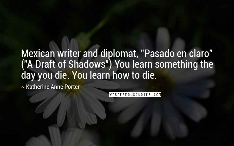 Katherine Anne Porter Quotes: Mexican writer and diplomat, "Pasado en claro" ("A Draft of Shadows") You learn something the day you die. You learn how to die.