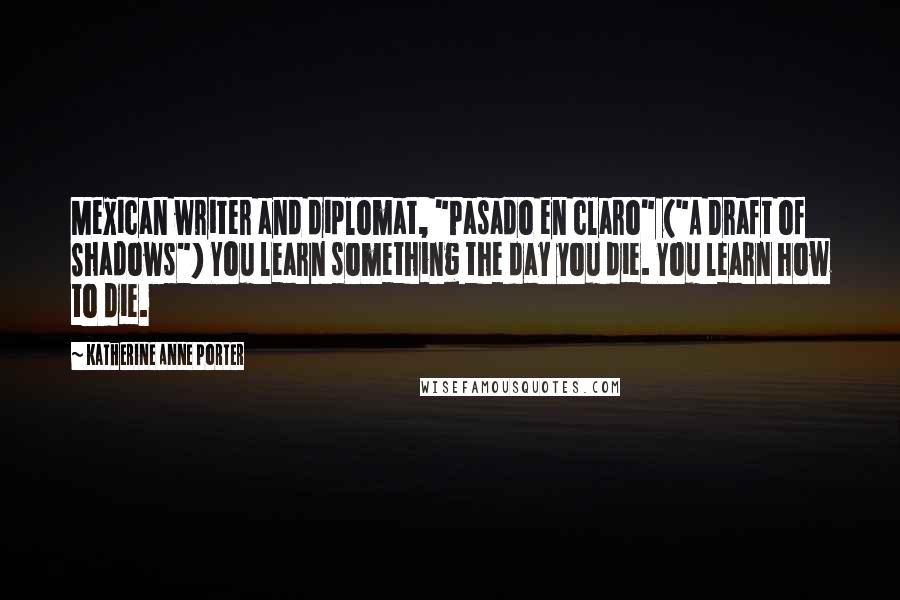 Katherine Anne Porter Quotes: Mexican writer and diplomat, "Pasado en claro" ("A Draft of Shadows") You learn something the day you die. You learn how to die.