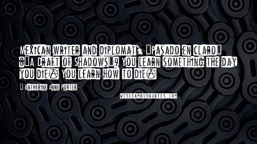 Katherine Anne Porter Quotes: Mexican writer and diplomat, "Pasado en claro" ("A Draft of Shadows") You learn something the day you die. You learn how to die.