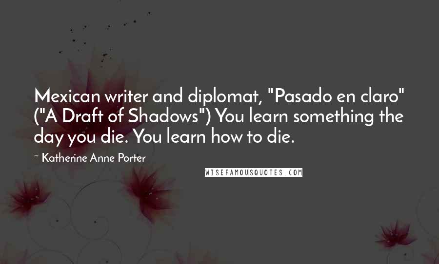 Katherine Anne Porter Quotes: Mexican writer and diplomat, "Pasado en claro" ("A Draft of Shadows") You learn something the day you die. You learn how to die.