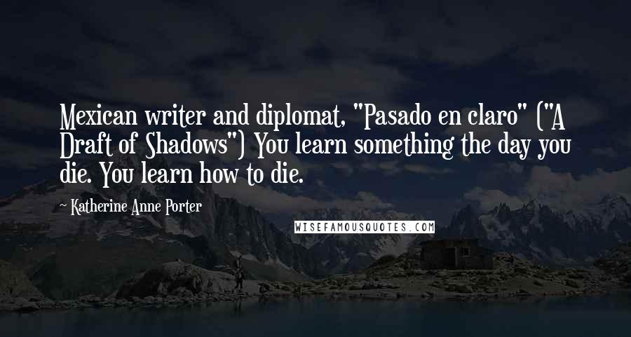 Katherine Anne Porter Quotes: Mexican writer and diplomat, "Pasado en claro" ("A Draft of Shadows") You learn something the day you die. You learn how to die.