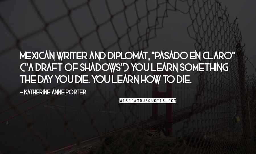 Katherine Anne Porter Quotes: Mexican writer and diplomat, "Pasado en claro" ("A Draft of Shadows") You learn something the day you die. You learn how to die.