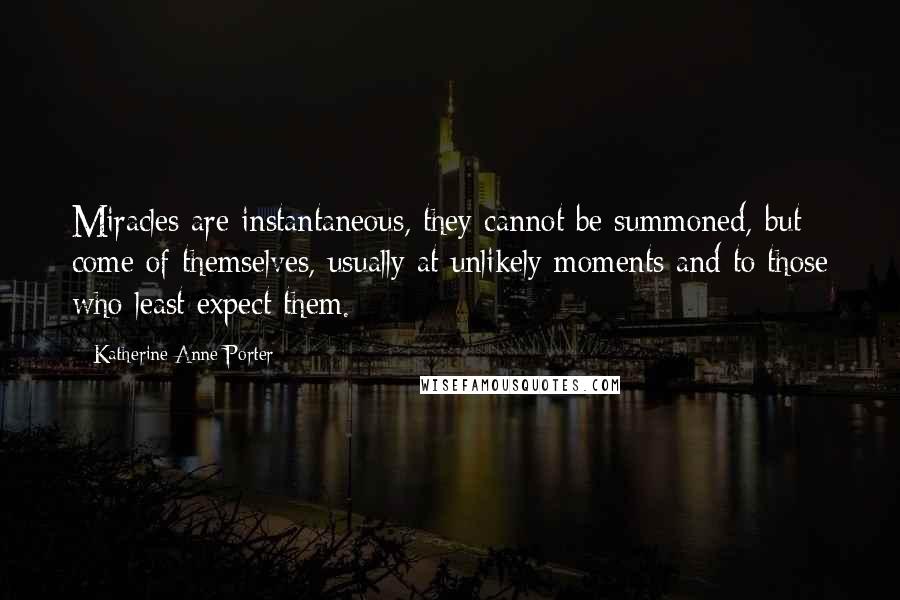 Katherine Anne Porter Quotes: Miracles are instantaneous, they cannot be summoned, but come of themselves, usually at unlikely moments and to those who least expect them.