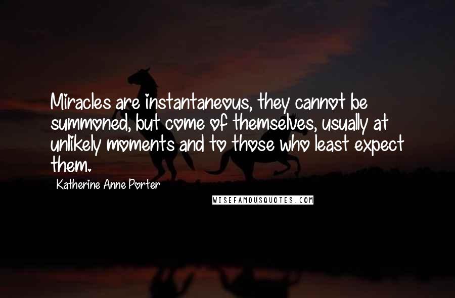 Katherine Anne Porter Quotes: Miracles are instantaneous, they cannot be summoned, but come of themselves, usually at unlikely moments and to those who least expect them.