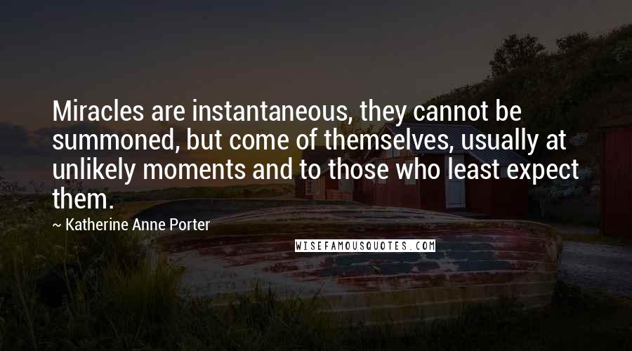 Katherine Anne Porter Quotes: Miracles are instantaneous, they cannot be summoned, but come of themselves, usually at unlikely moments and to those who least expect them.