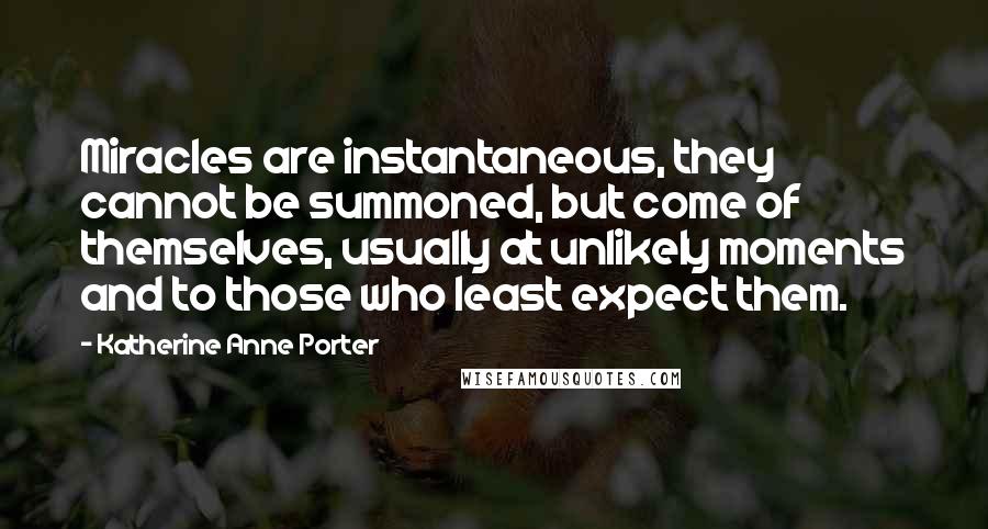 Katherine Anne Porter Quotes: Miracles are instantaneous, they cannot be summoned, but come of themselves, usually at unlikely moments and to those who least expect them.