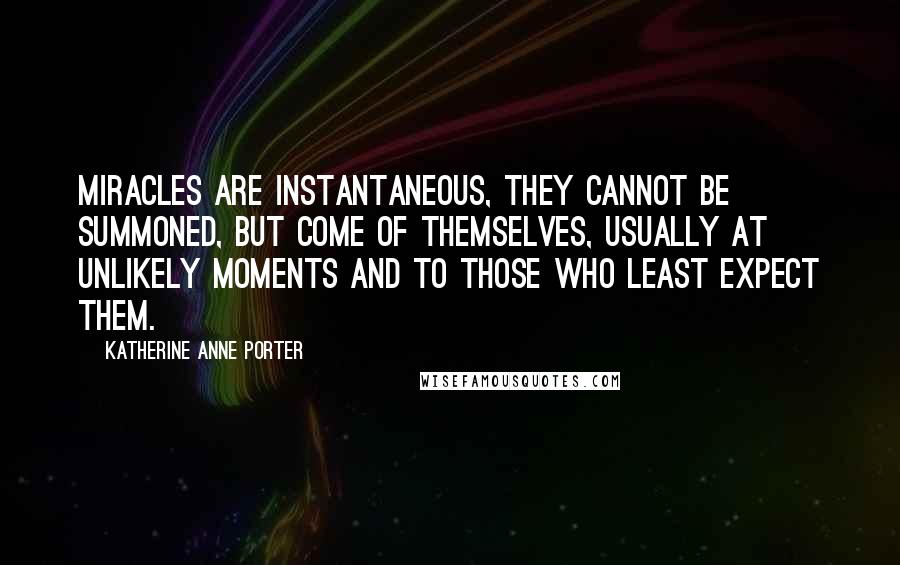 Katherine Anne Porter Quotes: Miracles are instantaneous, they cannot be summoned, but come of themselves, usually at unlikely moments and to those who least expect them.