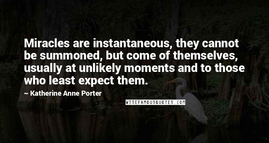 Katherine Anne Porter Quotes: Miracles are instantaneous, they cannot be summoned, but come of themselves, usually at unlikely moments and to those who least expect them.