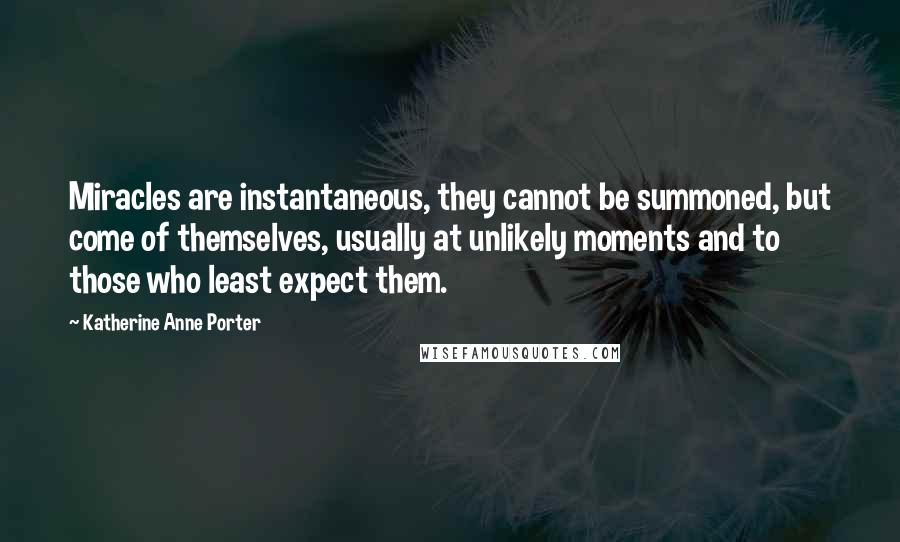 Katherine Anne Porter Quotes: Miracles are instantaneous, they cannot be summoned, but come of themselves, usually at unlikely moments and to those who least expect them.