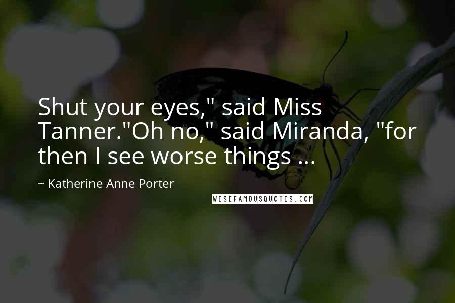 Katherine Anne Porter Quotes: Shut your eyes," said Miss Tanner."Oh no," said Miranda, "for then I see worse things ...