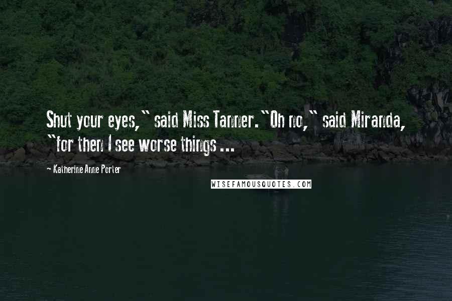 Katherine Anne Porter Quotes: Shut your eyes," said Miss Tanner."Oh no," said Miranda, "for then I see worse things ...