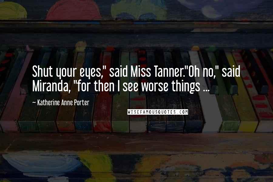 Katherine Anne Porter Quotes: Shut your eyes," said Miss Tanner."Oh no," said Miranda, "for then I see worse things ...
