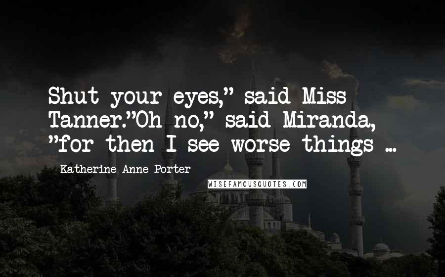 Katherine Anne Porter Quotes: Shut your eyes," said Miss Tanner."Oh no," said Miranda, "for then I see worse things ...