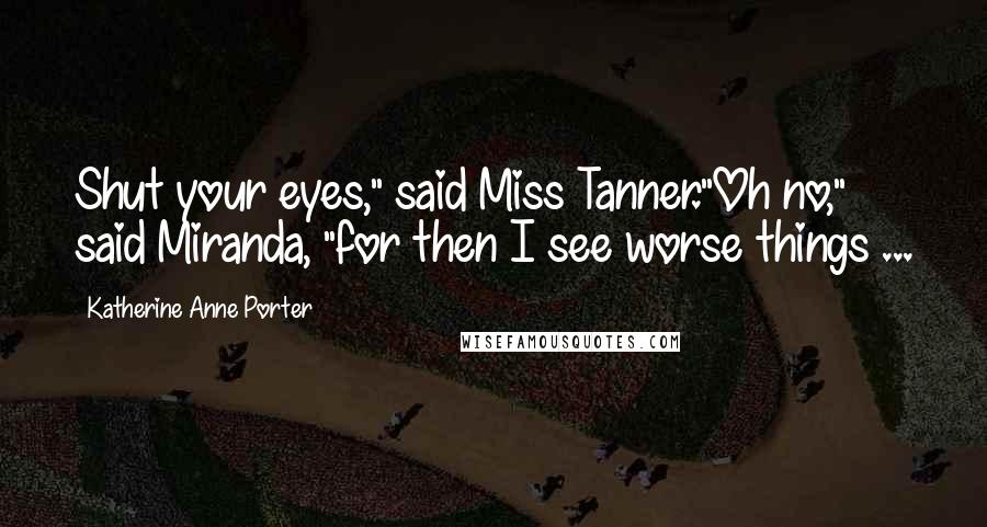 Katherine Anne Porter Quotes: Shut your eyes," said Miss Tanner."Oh no," said Miranda, "for then I see worse things ...
