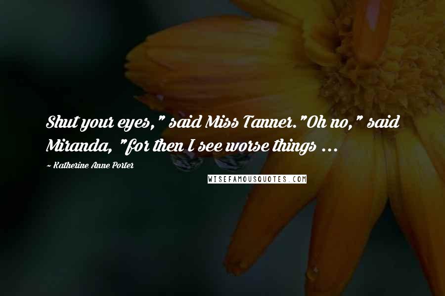 Katherine Anne Porter Quotes: Shut your eyes," said Miss Tanner."Oh no," said Miranda, "for then I see worse things ...
