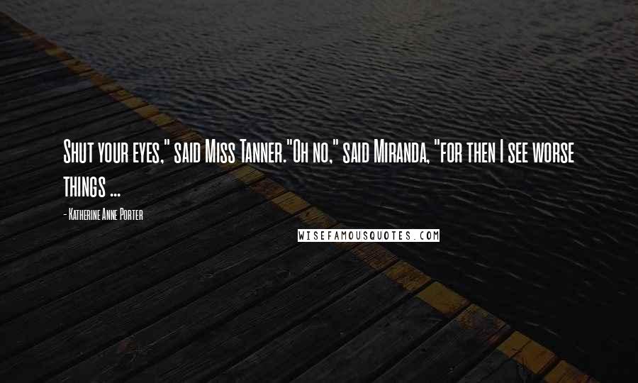 Katherine Anne Porter Quotes: Shut your eyes," said Miss Tanner."Oh no," said Miranda, "for then I see worse things ...
