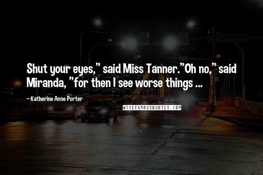 Katherine Anne Porter Quotes: Shut your eyes," said Miss Tanner."Oh no," said Miranda, "for then I see worse things ...