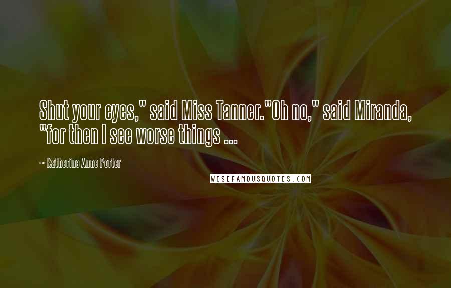 Katherine Anne Porter Quotes: Shut your eyes," said Miss Tanner."Oh no," said Miranda, "for then I see worse things ...