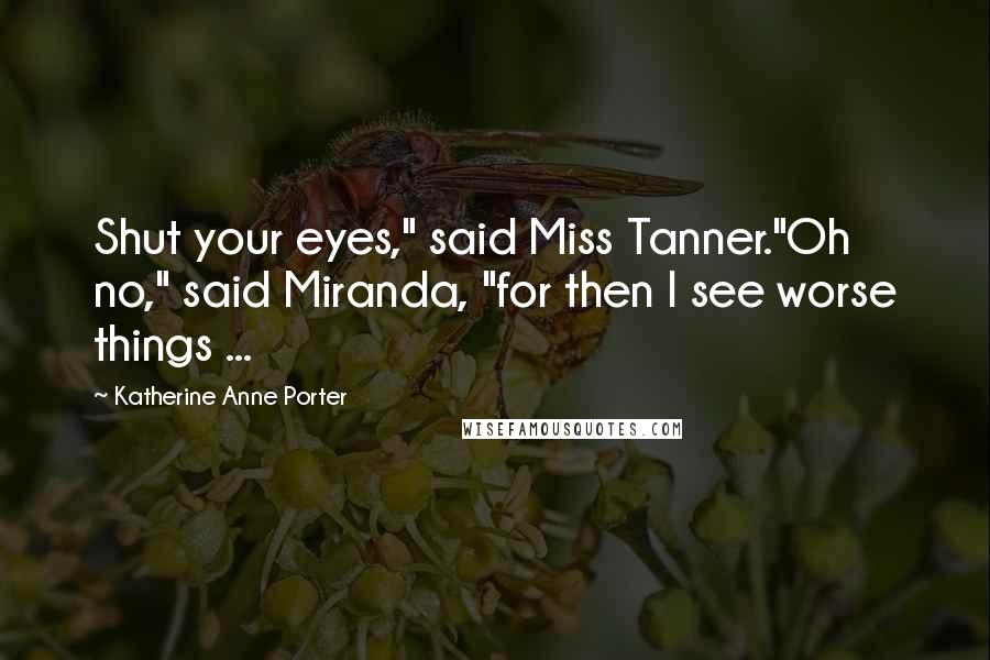 Katherine Anne Porter Quotes: Shut your eyes," said Miss Tanner."Oh no," said Miranda, "for then I see worse things ...