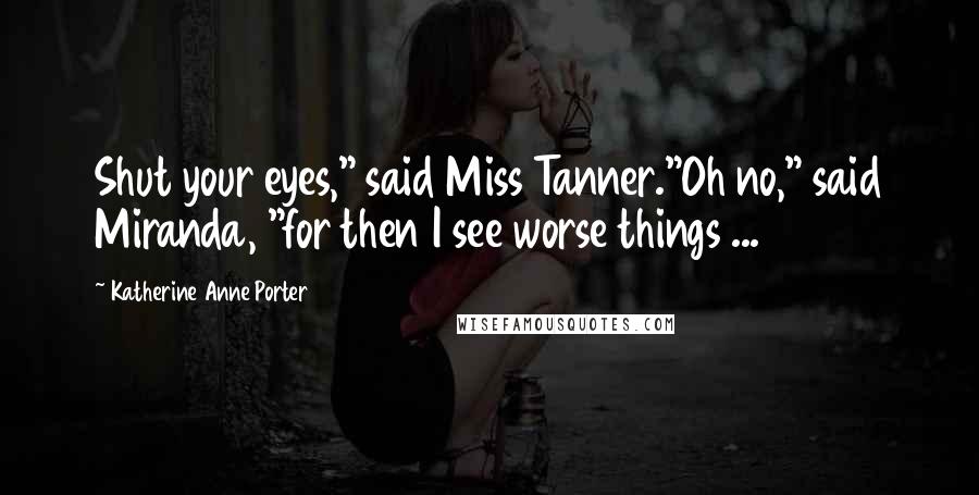 Katherine Anne Porter Quotes: Shut your eyes," said Miss Tanner."Oh no," said Miranda, "for then I see worse things ...