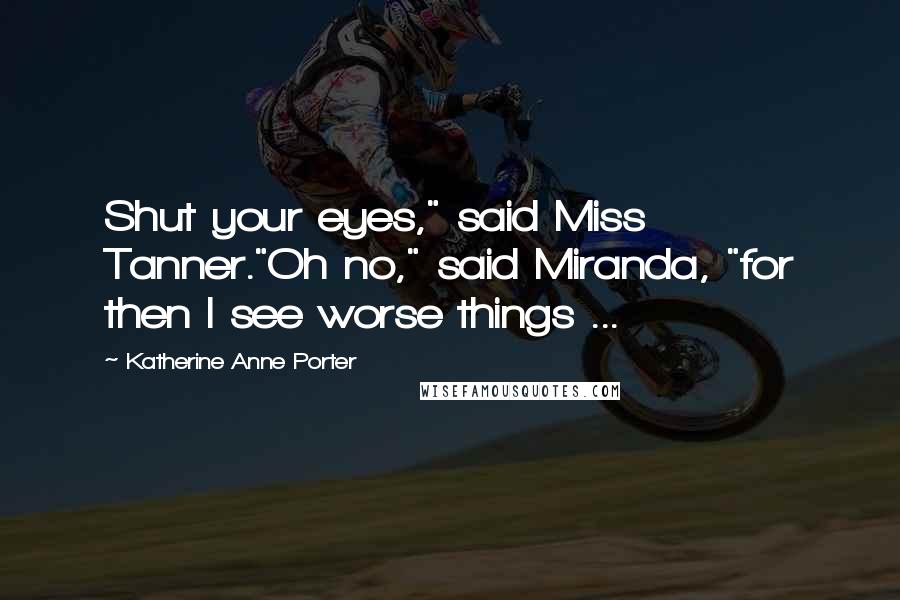 Katherine Anne Porter Quotes: Shut your eyes," said Miss Tanner."Oh no," said Miranda, "for then I see worse things ...
