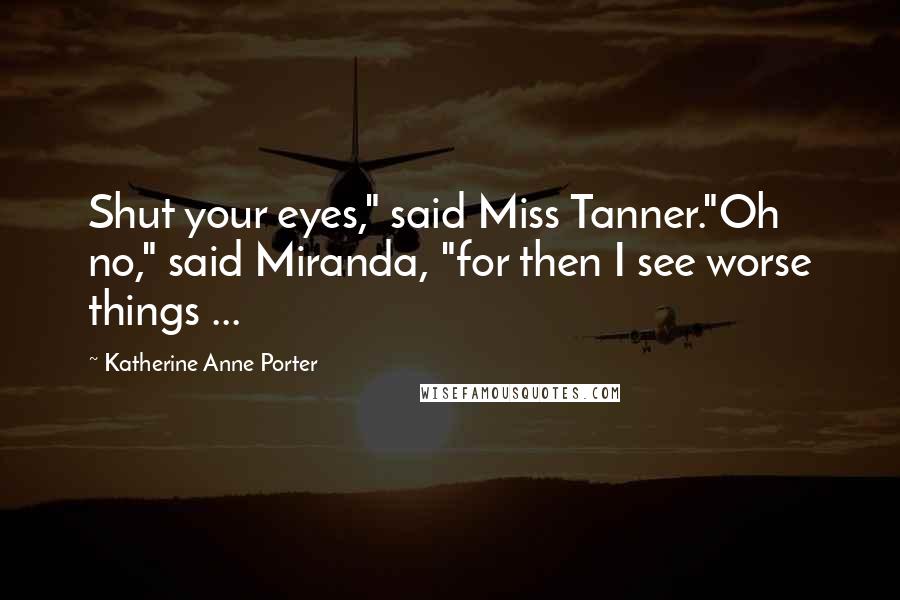 Katherine Anne Porter Quotes: Shut your eyes," said Miss Tanner."Oh no," said Miranda, "for then I see worse things ...
