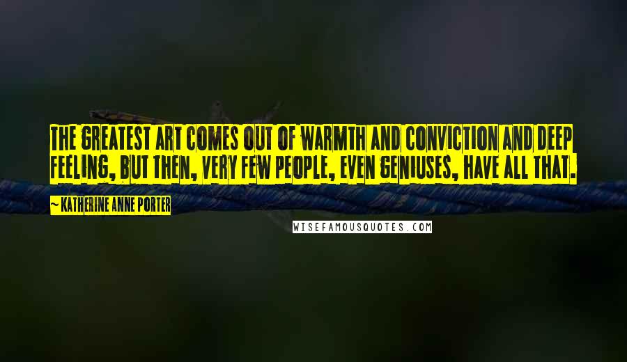 Katherine Anne Porter Quotes: The greatest art comes out of warmth and conviction and deep feeling, but then, very few people, even geniuses, have all that.