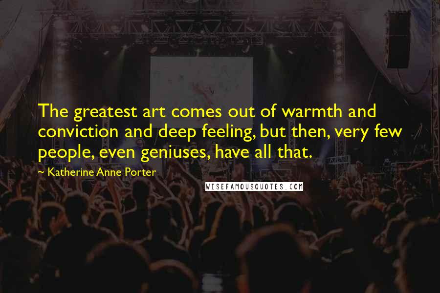 Katherine Anne Porter Quotes: The greatest art comes out of warmth and conviction and deep feeling, but then, very few people, even geniuses, have all that.