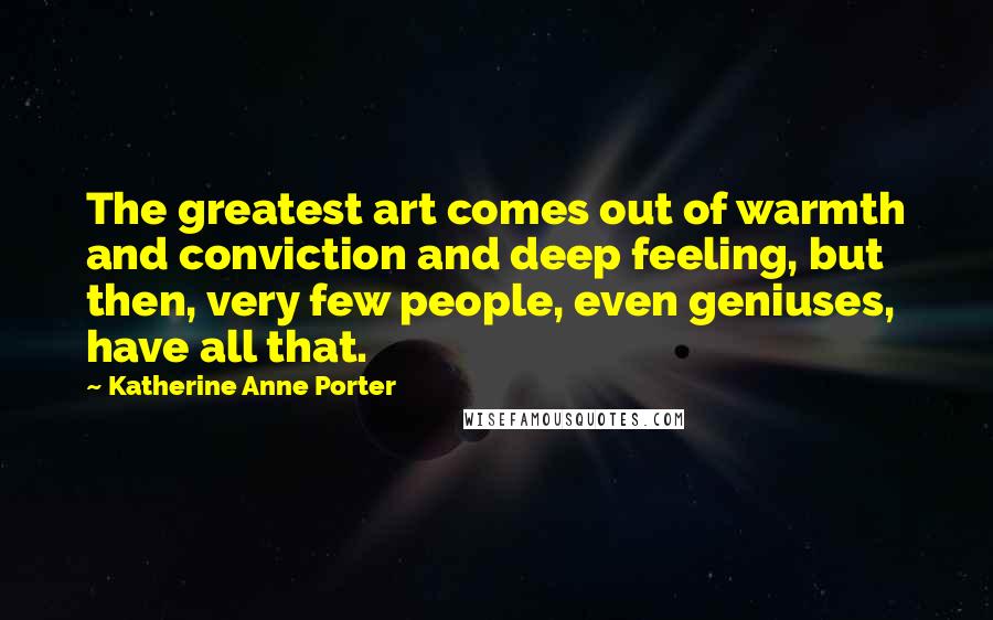 Katherine Anne Porter Quotes: The greatest art comes out of warmth and conviction and deep feeling, but then, very few people, even geniuses, have all that.