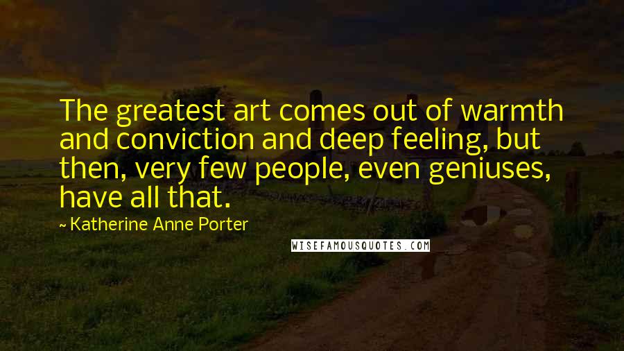 Katherine Anne Porter Quotes: The greatest art comes out of warmth and conviction and deep feeling, but then, very few people, even geniuses, have all that.