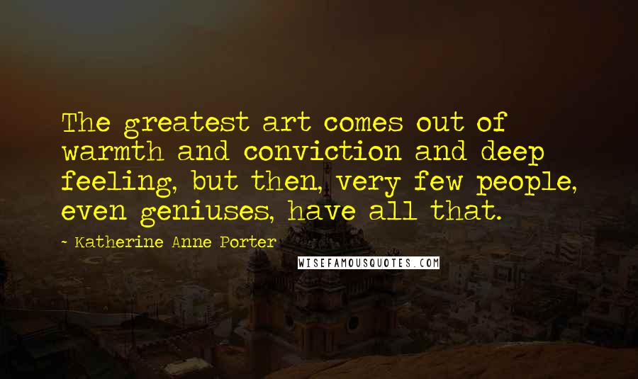 Katherine Anne Porter Quotes: The greatest art comes out of warmth and conviction and deep feeling, but then, very few people, even geniuses, have all that.