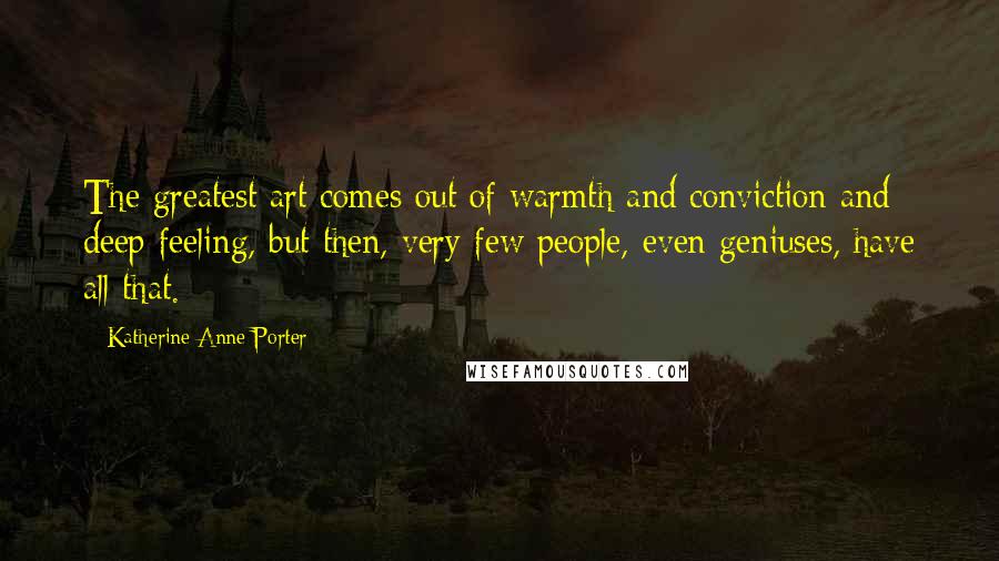 Katherine Anne Porter Quotes: The greatest art comes out of warmth and conviction and deep feeling, but then, very few people, even geniuses, have all that.